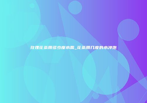 玫瑰花茶用多少度水喝_花茶用几度的水冲泡