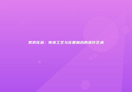 玳玳花茶：传统工艺与花香融合的茶叶艺术