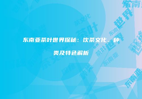 东南亚茶叶世界探秘：饮茶文化、种类及特色解析
