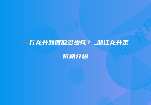 一斤龙井到底值多少钱？_浙江龙井茶价格介绍