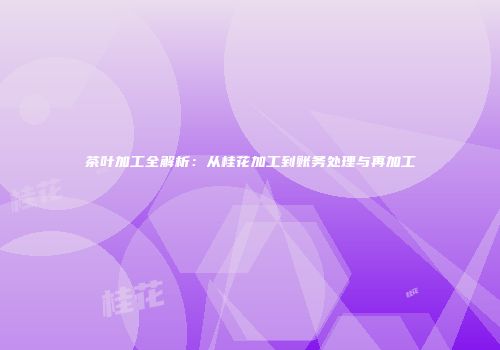 茶叶加工全解析：从桂花加工到账务处理与再加工