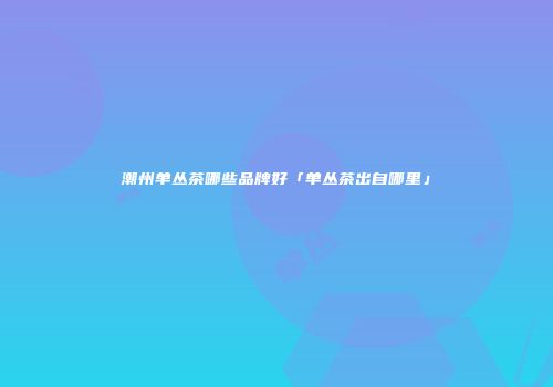 潮州单丛茶哪些品牌好「单丛茶出自哪里」