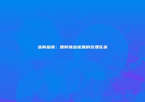选购指南：如何挑选优质的玫瑰花茶