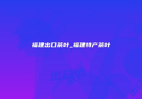福建出口茶叶_福建特产茶叶