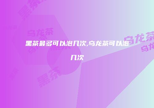 黑茶最多可以泡几次,乌龙茶可以泡几次