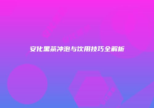安化黑茶冲泡与饮用技巧全解析