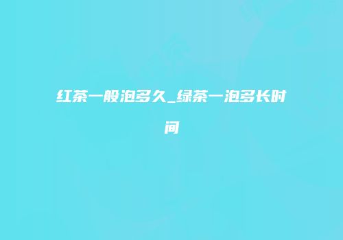 红茶一般泡多久_绿茶一泡多长时间