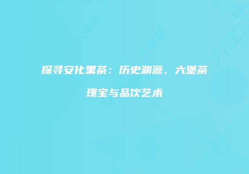 探寻安化黑茶：历史渊源、六堡茶瑰宝与品饮艺术