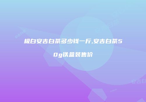 极白安吉白茶多少钱一斤,安吉白茶50g铁盒装售价