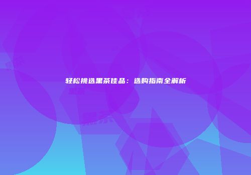 轻松挑选黑茶佳品：选购指南全解析