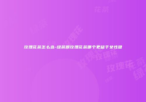 玫瑰花茶怎么选-绿茶跟玫瑰花茶哪个更益于女性健