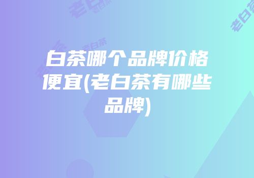 白茶哪个品牌价格便宜(老白茶有哪些品牌)