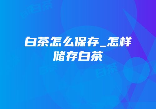 白茶怎么保存_怎样储存白茶