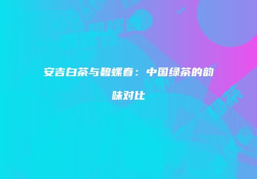 安吉白茶与碧螺春：中国绿茶的韵味对比