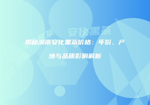 揭秘湖南安化黑茶价格：年份、产地与品质影响解析
