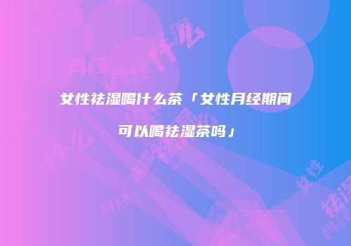 女性祛湿喝什么茶「女性月经期间可以喝祛湿茶吗」