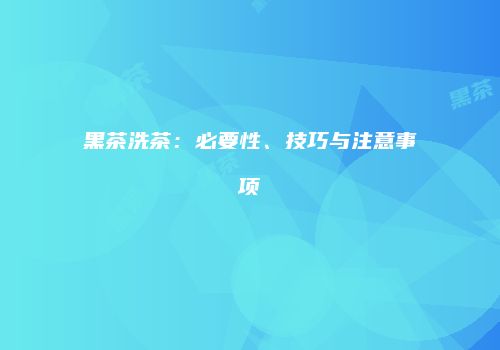 黑茶洗茶：必要性、技巧与注意事项
