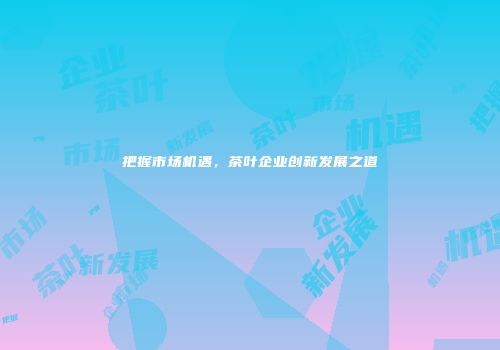 把握市场机遇，茶叶企业创新发展之道
