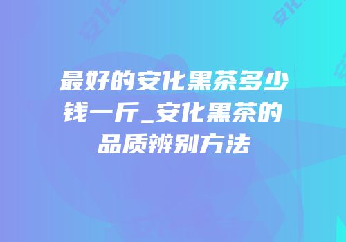 最好的安化黑茶多少钱一斤_安化黑茶的品质辨别方法