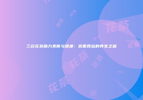 三款花茶助力美丽与健康：茶香四溢的养生之道