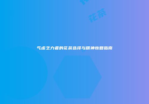 气虚乏力者的花茶选择与精神恢复指南