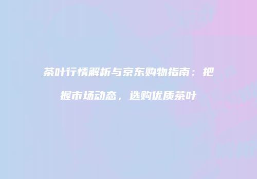 茶叶行情解析与京东购物指南：把握市场动态，选购优质茶叶