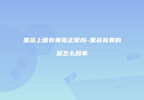 黑茶上面有黄霉正常吗-黑茶有黄的是怎么回事