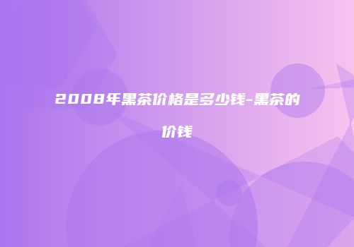 2008年黑茶价格是多少钱-黑茶的价钱