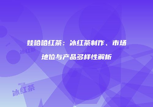 娃哈哈红茶：冰红茶制作、市场地位与产品多样性解析