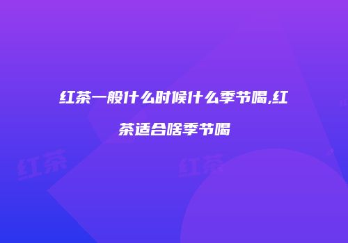 红茶一般什么时候什么季节喝,红茶适合啥季节喝