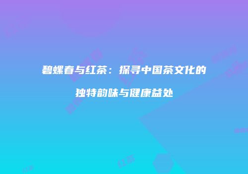 碧螺春与红茶：探寻中国茶文化的独特韵味与健康益处