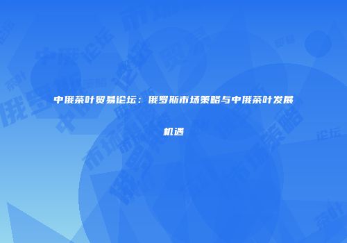 中俄茶叶贸易论坛：俄罗斯市场策略与中俄茶叶发展机遇