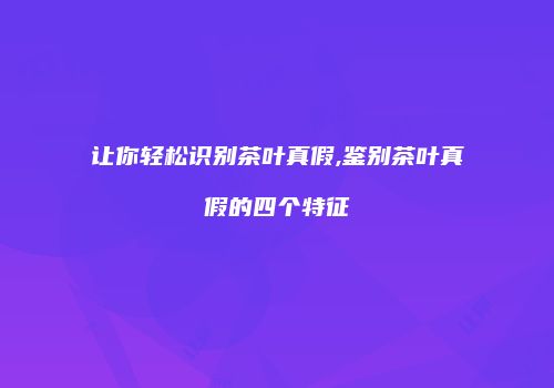 让你轻松识别茶叶真假,鉴别茶叶真假的四个特征