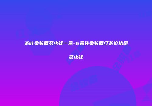 茶叶金骏眉多少钱一盒-6盒装金骏眉红茶价格是多少钱