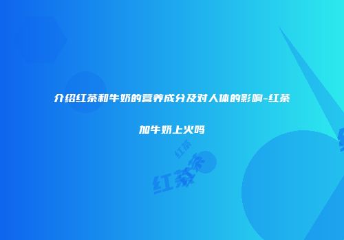 介绍红茶和牛奶的营养成分及对人体的影响-红茶加牛奶上火吗