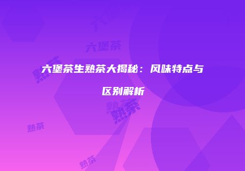六堡茶生熟茶大揭秘：风味特点与区别解析