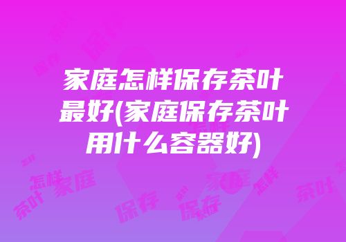 家庭怎样保存茶叶最好(家庭保存茶叶用什么容器好)
