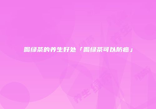 喝绿茶的养生好处「喝绿茶可以防癌」