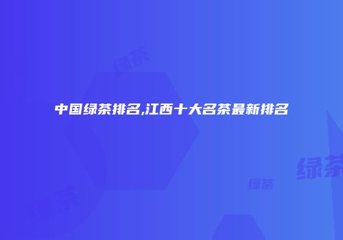 中国绿茶排名,江西十大名茶最新排名