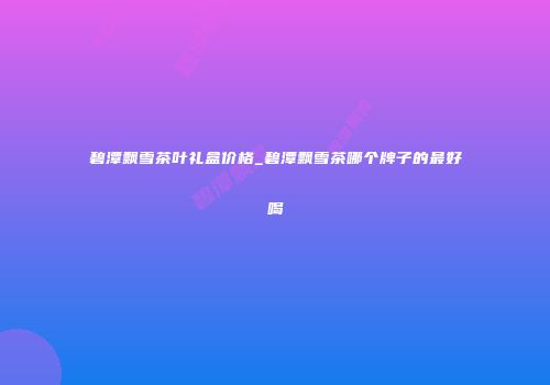碧潭飘雪茶叶礼盒价格_碧潭飘雪茶哪个牌子的最好喝