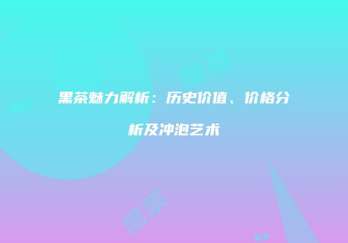 黑茶魅力解析：历史价值、价格分析及冲泡艺术