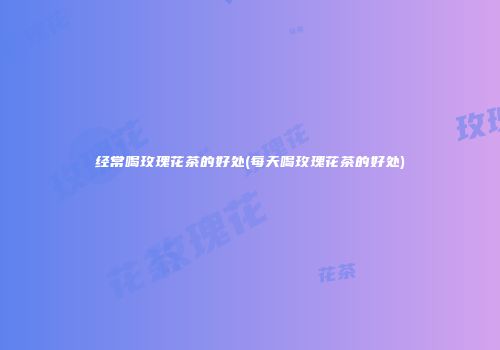 经常喝玫瑰花茶的好处(每天喝玫瑰花茶的好处)