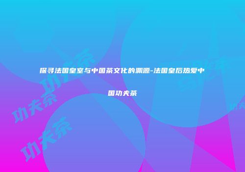 探寻法国皇室与中国茶文化的渊源-法国皇后热爱中国功夫茶