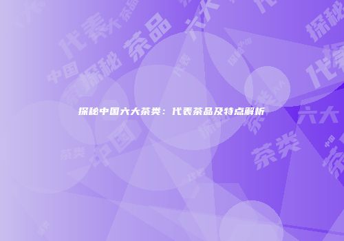 探秘中国六大茶类：代表茶品及特点解析
