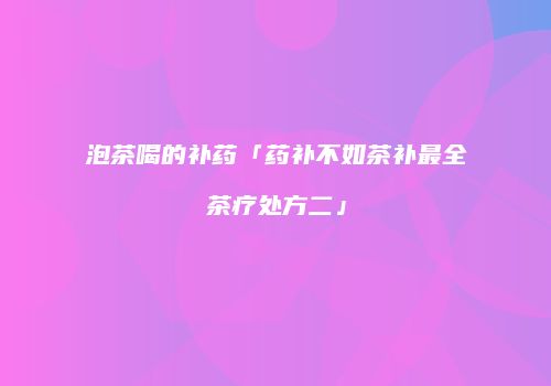 泡茶喝的补药「药补不如茶补最全茶疗处方二」