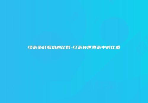 绿茶茶叶和水的比例-红茶在世界茶中的比重