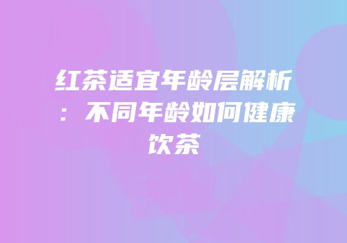 红茶适宜年龄层解析：不同年龄如何健康饮茶