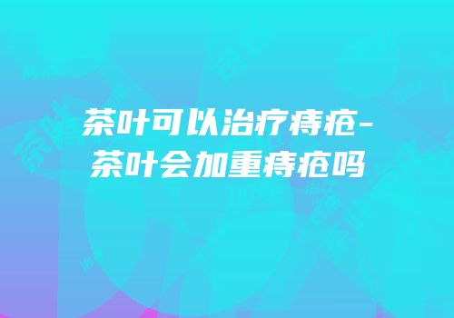 茶叶可以治疗痔疮-茶叶会加重痔疮吗