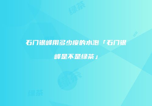 石门银峰用多少度的水泡「石门银峰是不是绿茶」