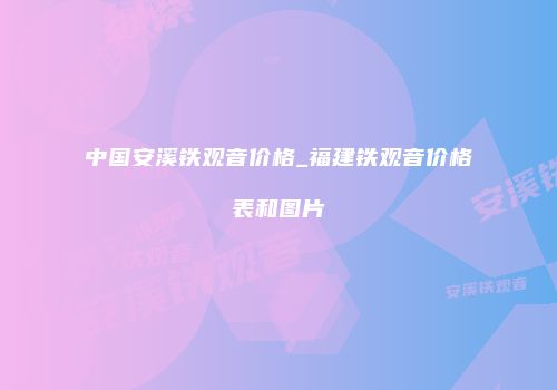 中国安溪铁观音价格_福建铁观音价格表和图片